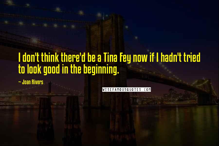 Joan Rivers Quotes: I don't think there'd be a Tina Fey now if I hadn't tried to look good in the beginning.