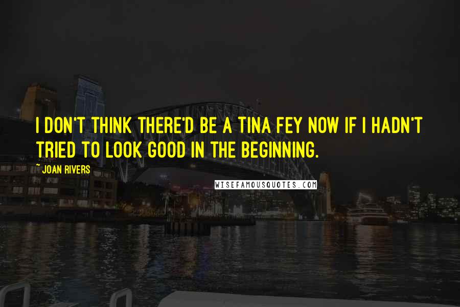 Joan Rivers Quotes: I don't think there'd be a Tina Fey now if I hadn't tried to look good in the beginning.