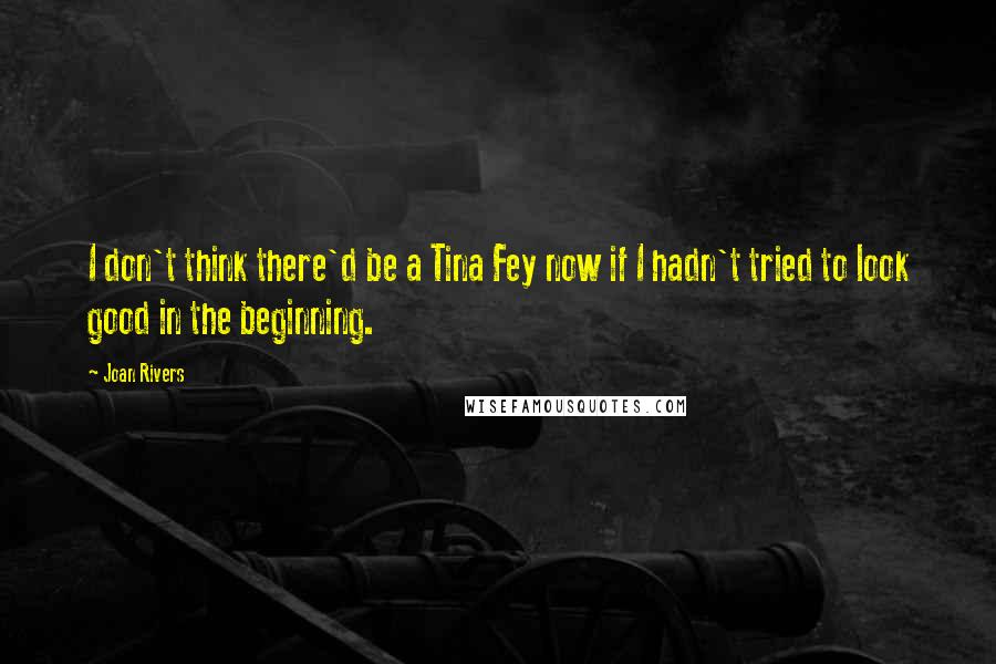 Joan Rivers Quotes: I don't think there'd be a Tina Fey now if I hadn't tried to look good in the beginning.