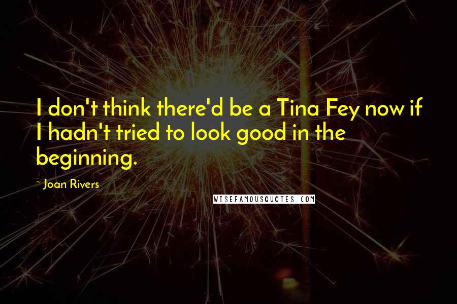 Joan Rivers Quotes: I don't think there'd be a Tina Fey now if I hadn't tried to look good in the beginning.