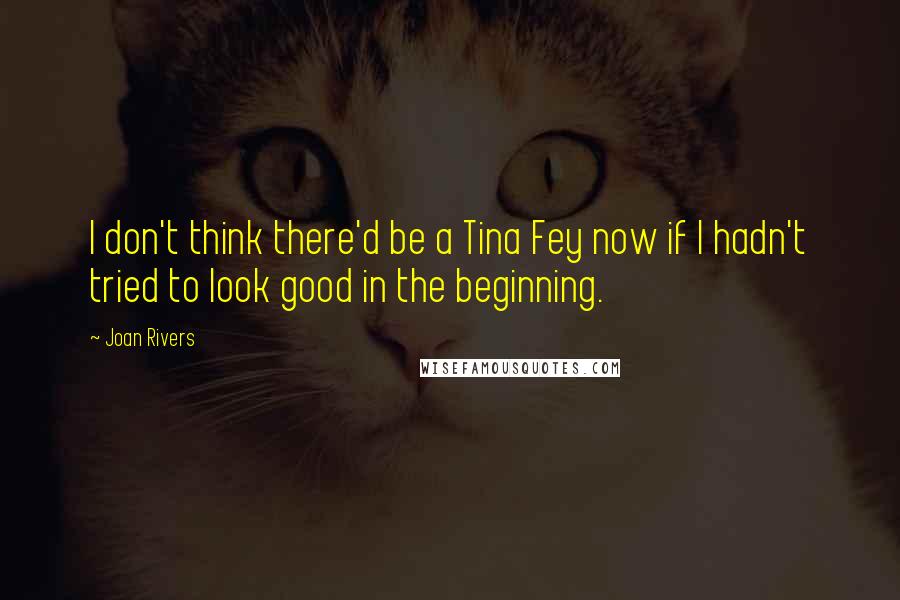 Joan Rivers Quotes: I don't think there'd be a Tina Fey now if I hadn't tried to look good in the beginning.