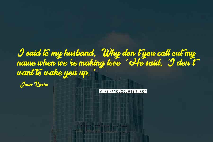 Joan Rivers Quotes: I said to my husband, 'Why don't you call out my name when we're making love?' He said, 'I don't want to wake you up.'