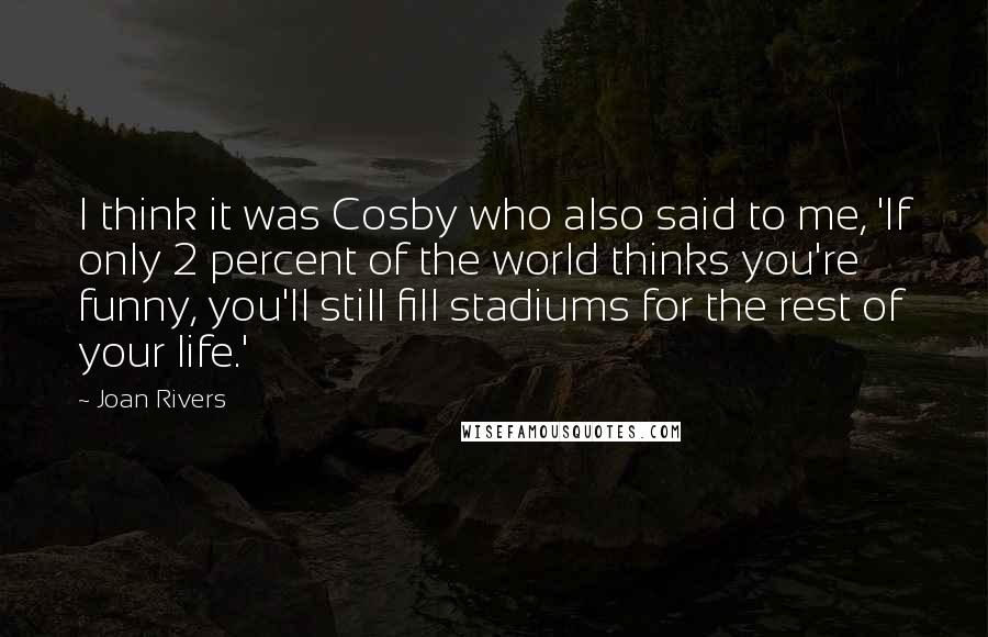 Joan Rivers Quotes: I think it was Cosby who also said to me, 'If only 2 percent of the world thinks you're funny, you'll still fill stadiums for the rest of your life.'