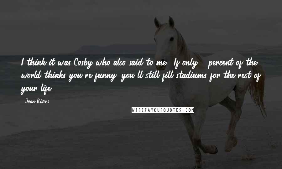 Joan Rivers Quotes: I think it was Cosby who also said to me, 'If only 2 percent of the world thinks you're funny, you'll still fill stadiums for the rest of your life.'