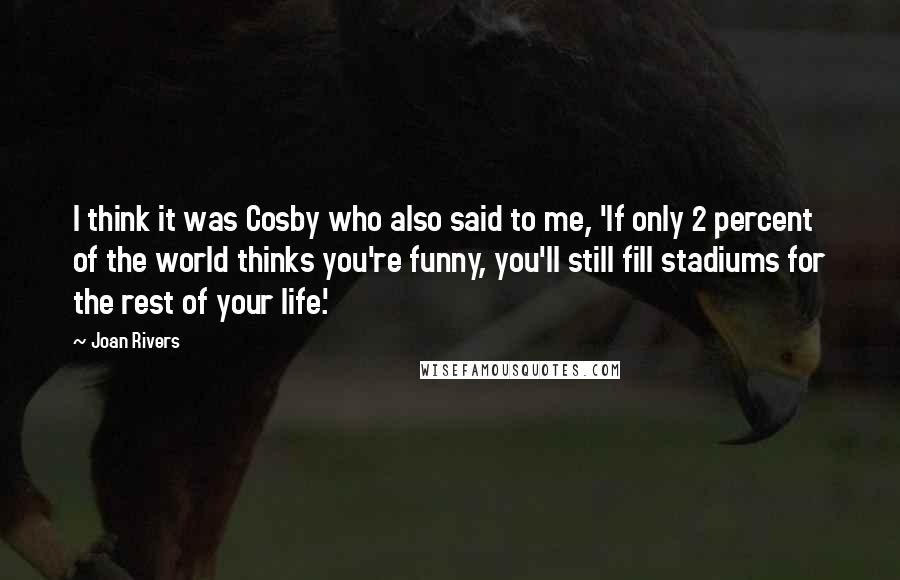 Joan Rivers Quotes: I think it was Cosby who also said to me, 'If only 2 percent of the world thinks you're funny, you'll still fill stadiums for the rest of your life.'