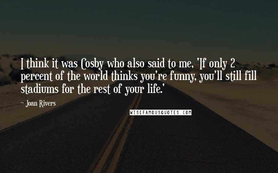 Joan Rivers Quotes: I think it was Cosby who also said to me, 'If only 2 percent of the world thinks you're funny, you'll still fill stadiums for the rest of your life.'