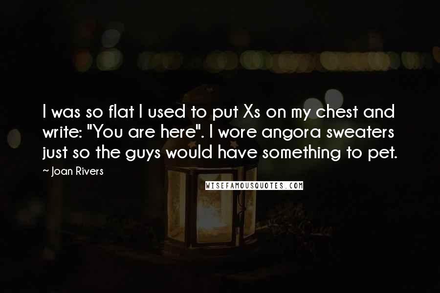 Joan Rivers Quotes: I was so flat I used to put Xs on my chest and write: "You are here". I wore angora sweaters just so the guys would have something to pet.
