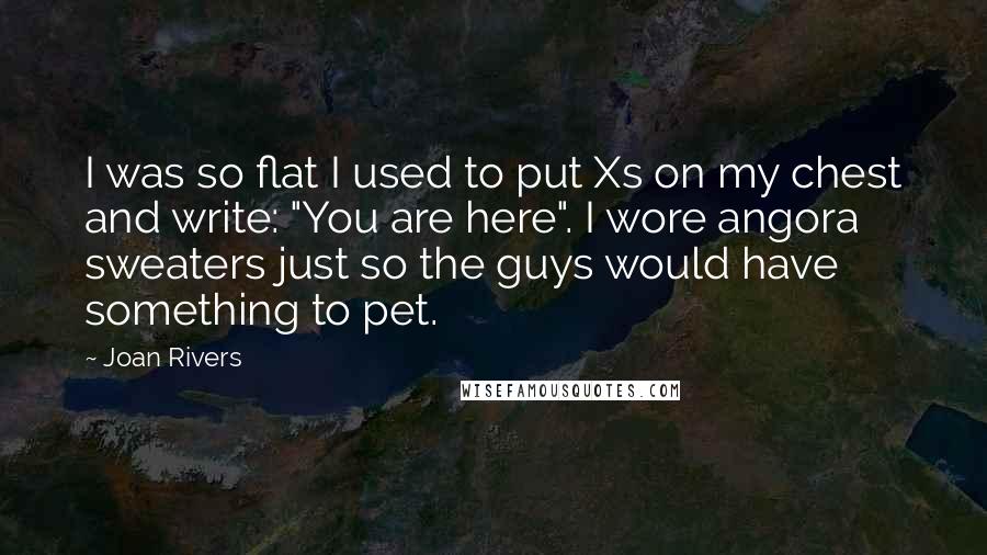 Joan Rivers Quotes: I was so flat I used to put Xs on my chest and write: "You are here". I wore angora sweaters just so the guys would have something to pet.