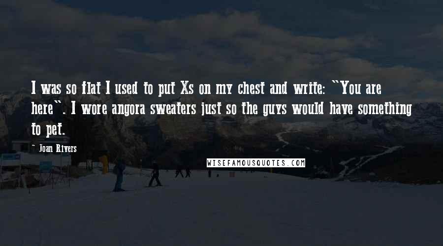 Joan Rivers Quotes: I was so flat I used to put Xs on my chest and write: "You are here". I wore angora sweaters just so the guys would have something to pet.
