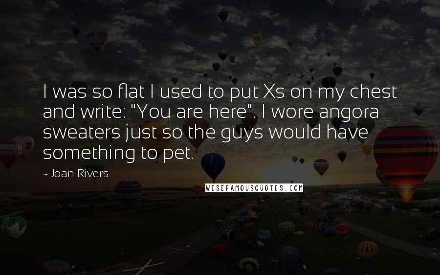 Joan Rivers Quotes: I was so flat I used to put Xs on my chest and write: "You are here". I wore angora sweaters just so the guys would have something to pet.