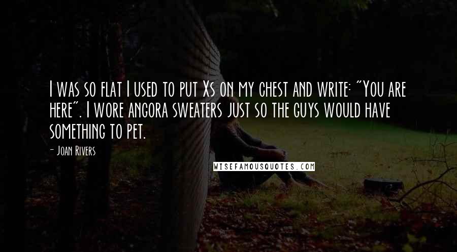 Joan Rivers Quotes: I was so flat I used to put Xs on my chest and write: "You are here". I wore angora sweaters just so the guys would have something to pet.