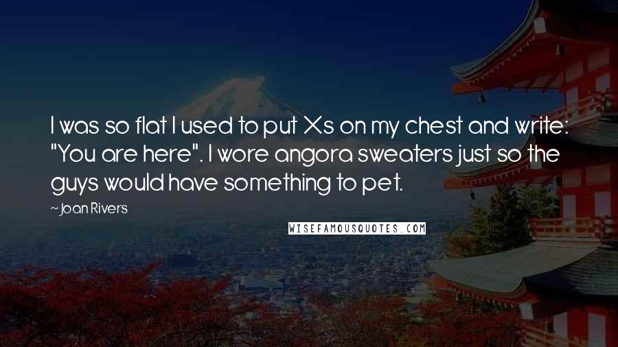 Joan Rivers Quotes: I was so flat I used to put Xs on my chest and write: "You are here". I wore angora sweaters just so the guys would have something to pet.