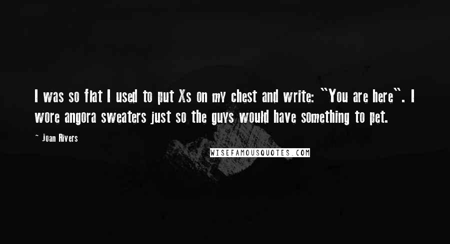 Joan Rivers Quotes: I was so flat I used to put Xs on my chest and write: "You are here". I wore angora sweaters just so the guys would have something to pet.