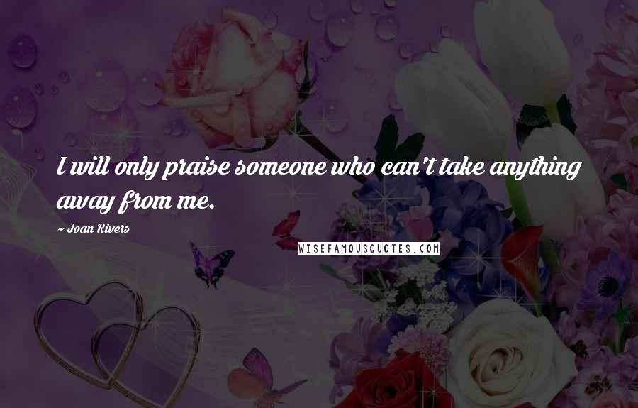 Joan Rivers Quotes: I will only praise someone who can't take anything away from me.