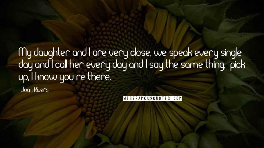 Joan Rivers Quotes: My daughter and I are very close, we speak every single day and I call her every day and I say the same thing, "pick up, I know you're there."