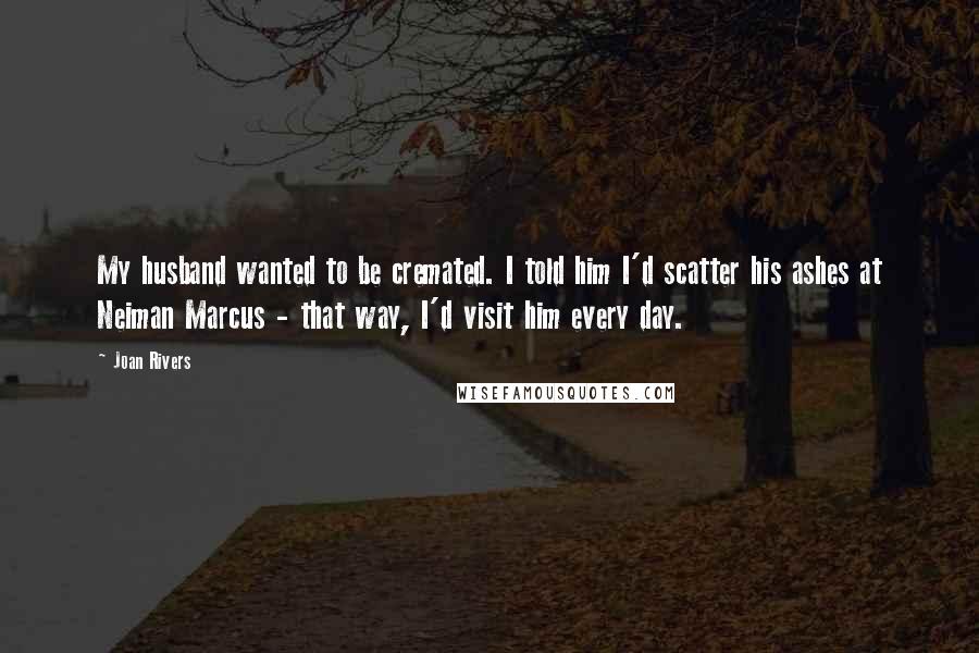 Joan Rivers Quotes: My husband wanted to be cremated. I told him I'd scatter his ashes at Neiman Marcus - that way, I'd visit him every day.