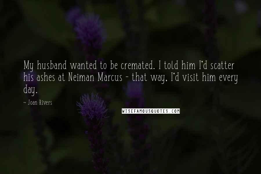 Joan Rivers Quotes: My husband wanted to be cremated. I told him I'd scatter his ashes at Neiman Marcus - that way, I'd visit him every day.