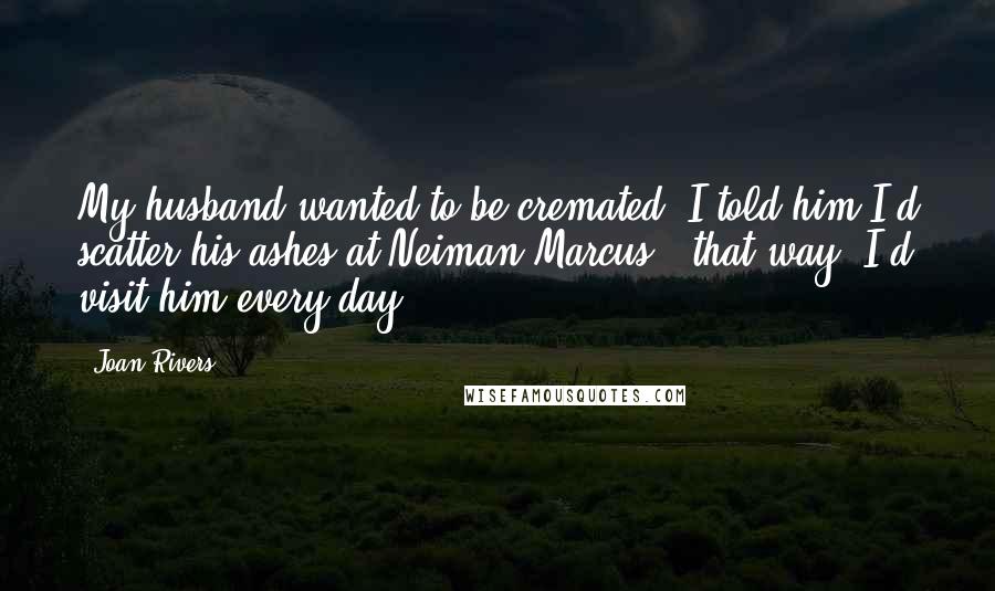 Joan Rivers Quotes: My husband wanted to be cremated. I told him I'd scatter his ashes at Neiman Marcus - that way, I'd visit him every day.