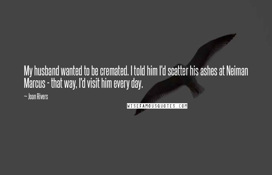 Joan Rivers Quotes: My husband wanted to be cremated. I told him I'd scatter his ashes at Neiman Marcus - that way, I'd visit him every day.