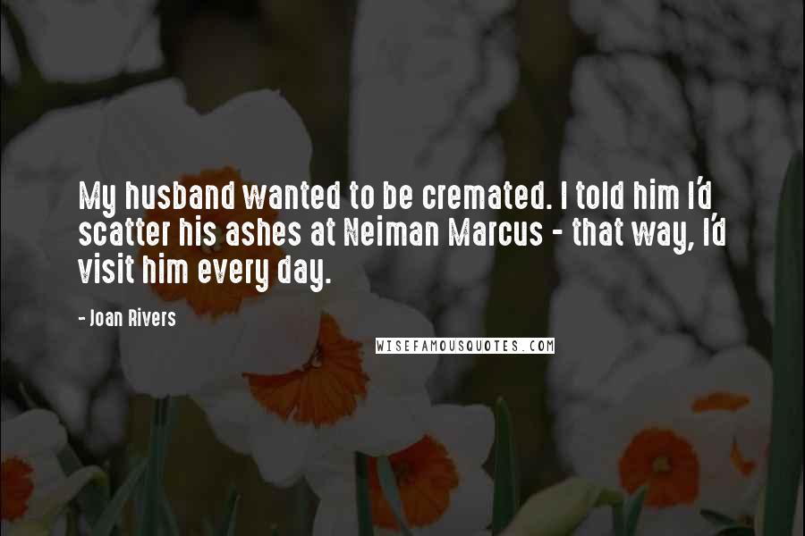 Joan Rivers Quotes: My husband wanted to be cremated. I told him I'd scatter his ashes at Neiman Marcus - that way, I'd visit him every day.