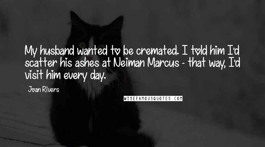 Joan Rivers Quotes: My husband wanted to be cremated. I told him I'd scatter his ashes at Neiman Marcus - that way, I'd visit him every day.