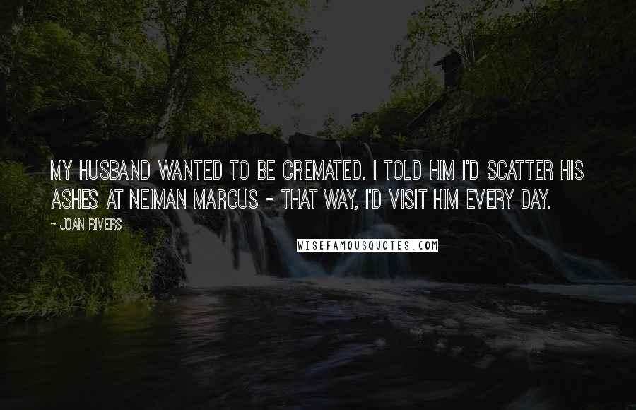 Joan Rivers Quotes: My husband wanted to be cremated. I told him I'd scatter his ashes at Neiman Marcus - that way, I'd visit him every day.