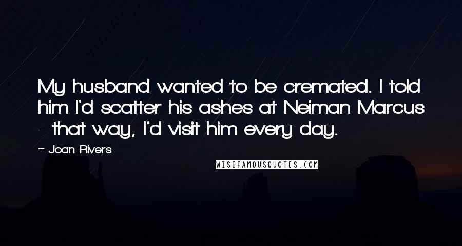 Joan Rivers Quotes: My husband wanted to be cremated. I told him I'd scatter his ashes at Neiman Marcus - that way, I'd visit him every day.