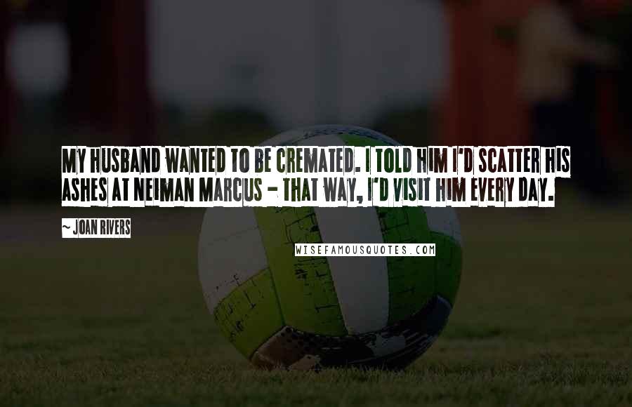 Joan Rivers Quotes: My husband wanted to be cremated. I told him I'd scatter his ashes at Neiman Marcus - that way, I'd visit him every day.