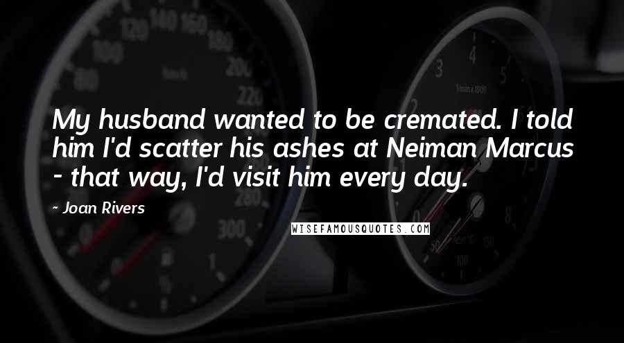 Joan Rivers Quotes: My husband wanted to be cremated. I told him I'd scatter his ashes at Neiman Marcus - that way, I'd visit him every day.