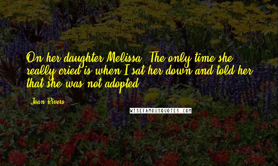 Joan Rivers Quotes: On her daughter Melissa: The only time she really cried is when I sat her down and told her that she was not adopted.