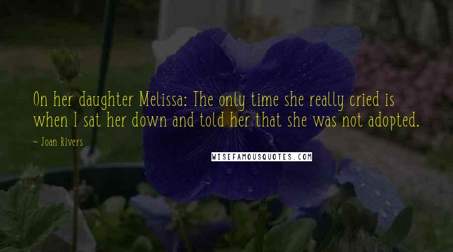 Joan Rivers Quotes: On her daughter Melissa: The only time she really cried is when I sat her down and told her that she was not adopted.