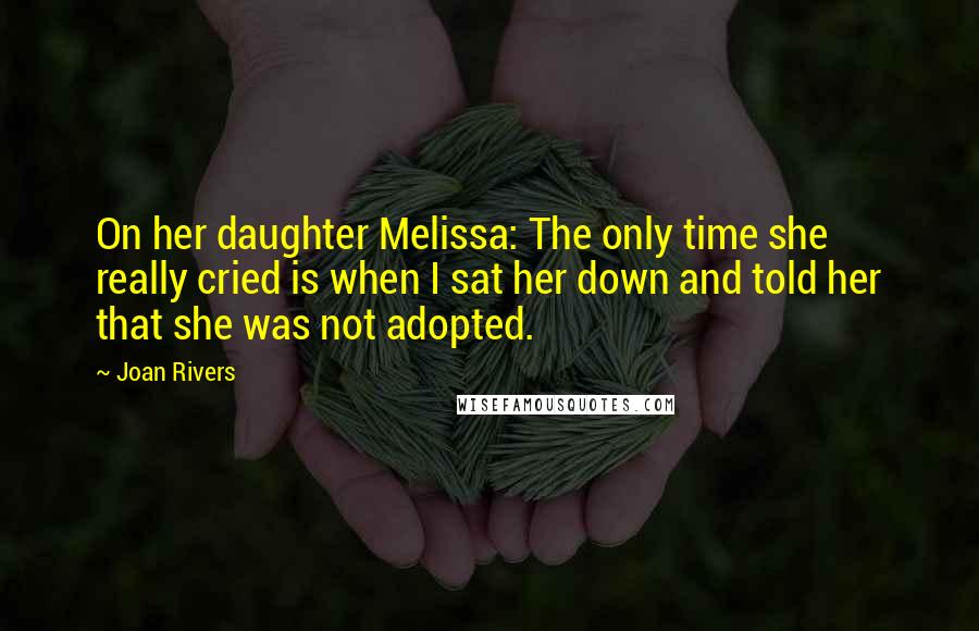 Joan Rivers Quotes: On her daughter Melissa: The only time she really cried is when I sat her down and told her that she was not adopted.