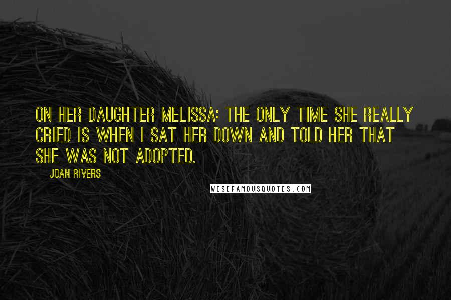 Joan Rivers Quotes: On her daughter Melissa: The only time she really cried is when I sat her down and told her that she was not adopted.