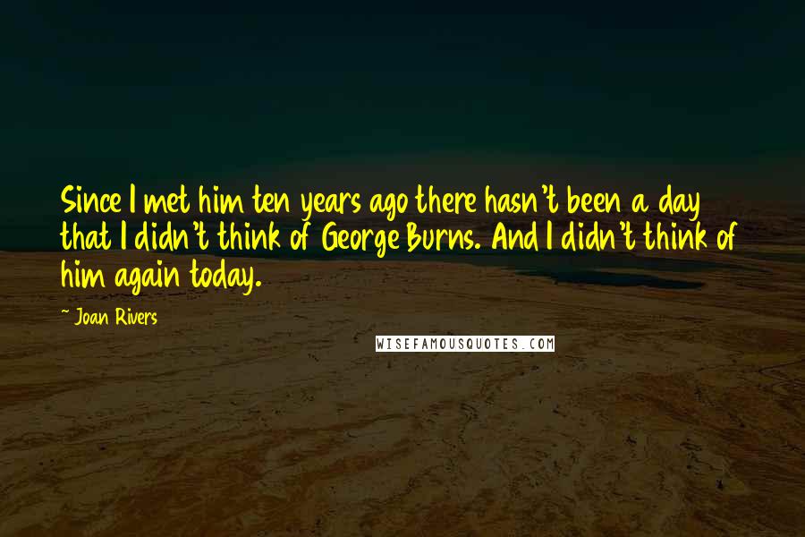 Joan Rivers Quotes: Since I met him ten years ago there hasn't been a day that I didn't think of George Burns. And I didn't think of him again today.