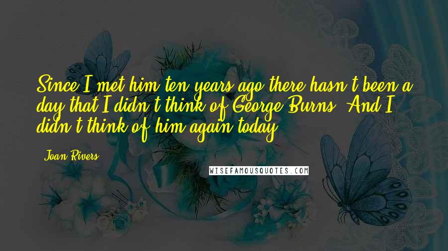 Joan Rivers Quotes: Since I met him ten years ago there hasn't been a day that I didn't think of George Burns. And I didn't think of him again today.
