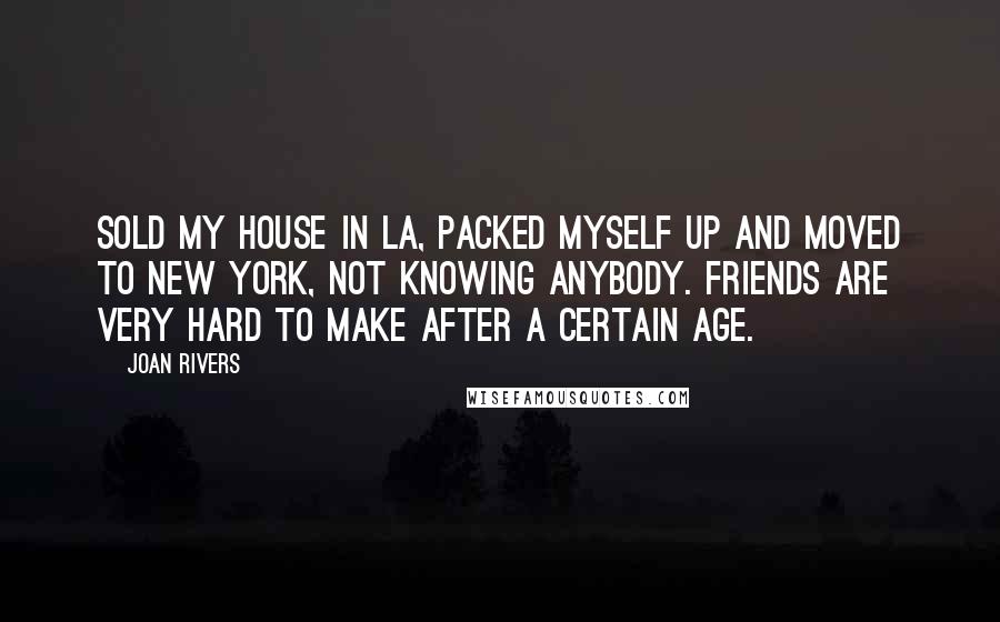 Joan Rivers Quotes: Sold my house in LA, packed myself up and moved to New York, not knowing anybody. Friends are very hard to make after a certain age.