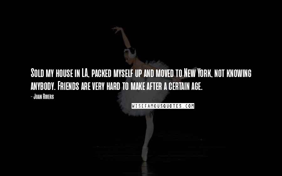 Joan Rivers Quotes: Sold my house in LA, packed myself up and moved to New York, not knowing anybody. Friends are very hard to make after a certain age.