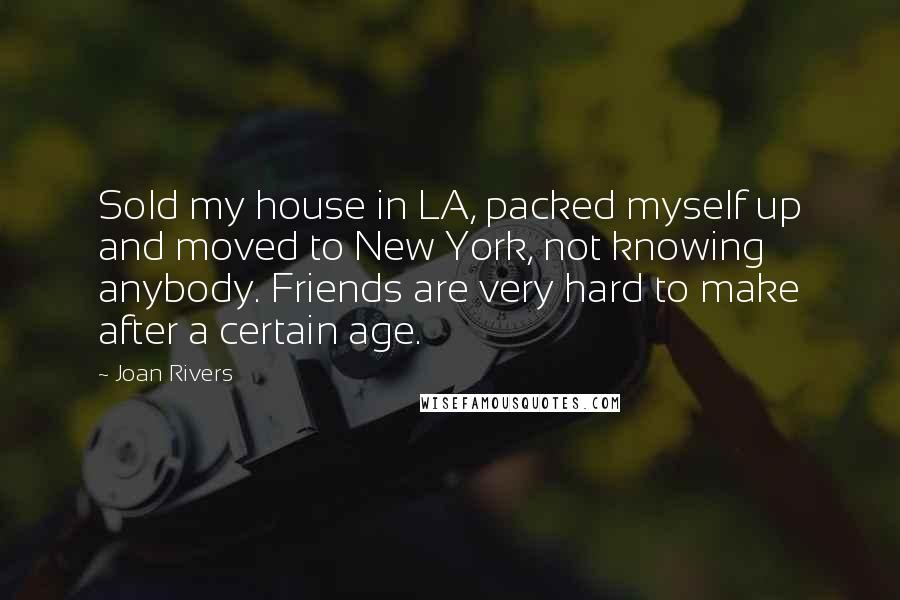 Joan Rivers Quotes: Sold my house in LA, packed myself up and moved to New York, not knowing anybody. Friends are very hard to make after a certain age.