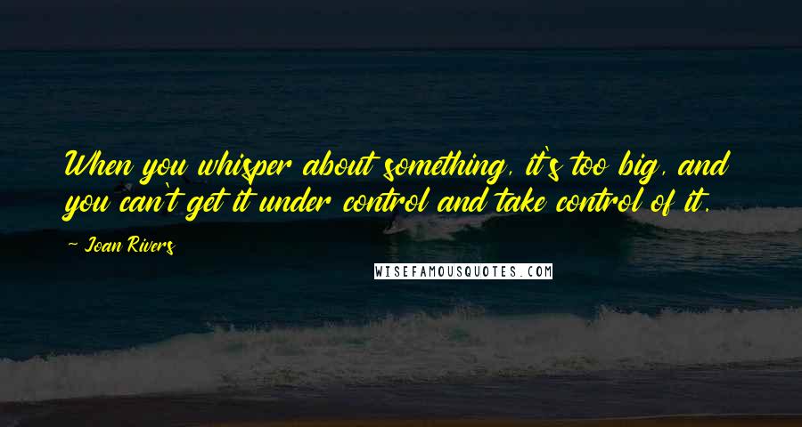 Joan Rivers Quotes: When you whisper about something, it's too big, and you can't get it under control and take control of it.