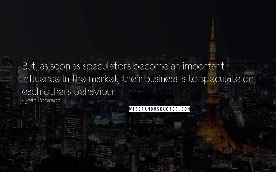 Joan Robinson Quotes: But, as soon as speculators become an important influence in the market, their business is to speculate on each others behaviour.