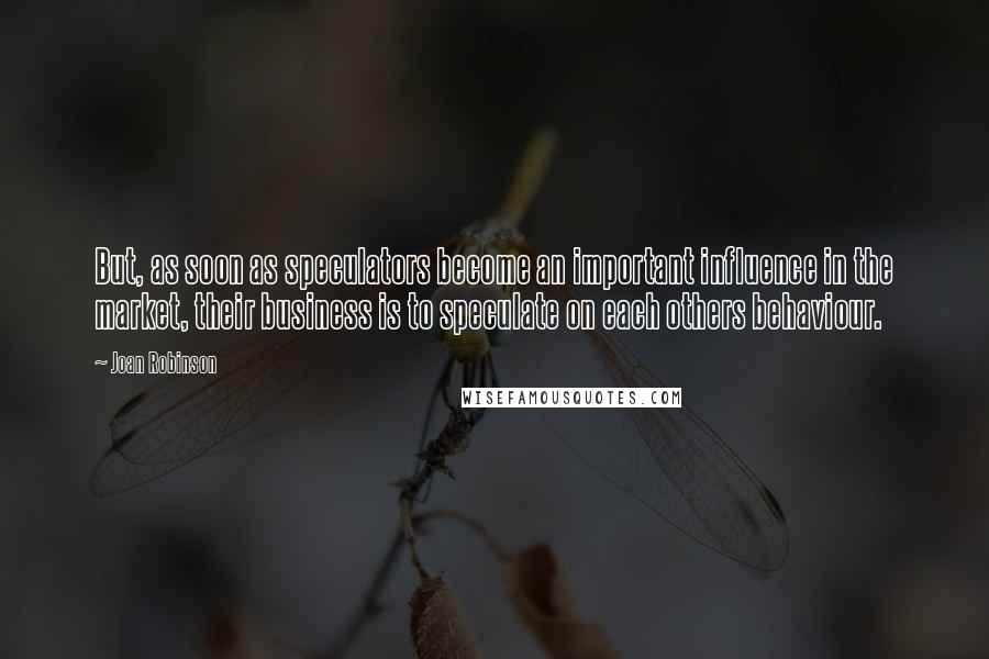 Joan Robinson Quotes: But, as soon as speculators become an important influence in the market, their business is to speculate on each others behaviour.