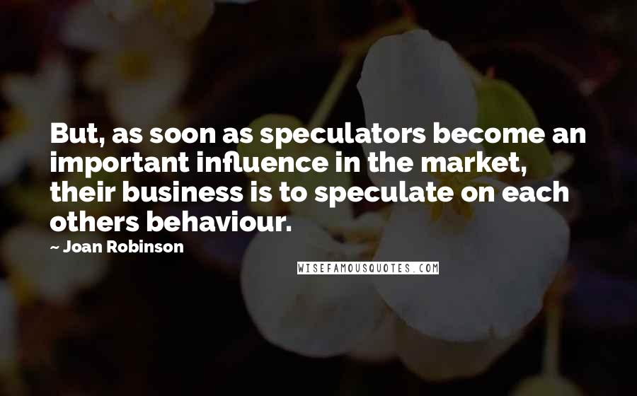 Joan Robinson Quotes: But, as soon as speculators become an important influence in the market, their business is to speculate on each others behaviour.