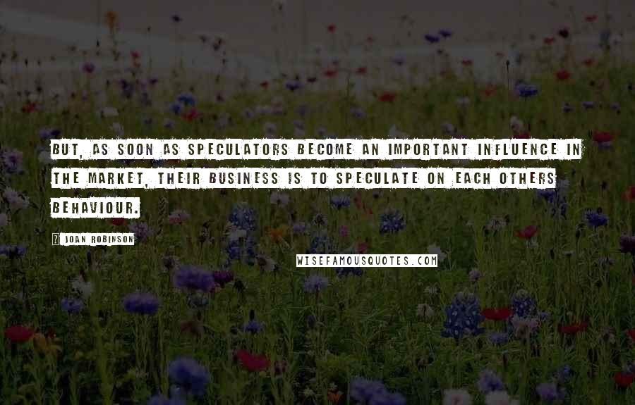 Joan Robinson Quotes: But, as soon as speculators become an important influence in the market, their business is to speculate on each others behaviour.