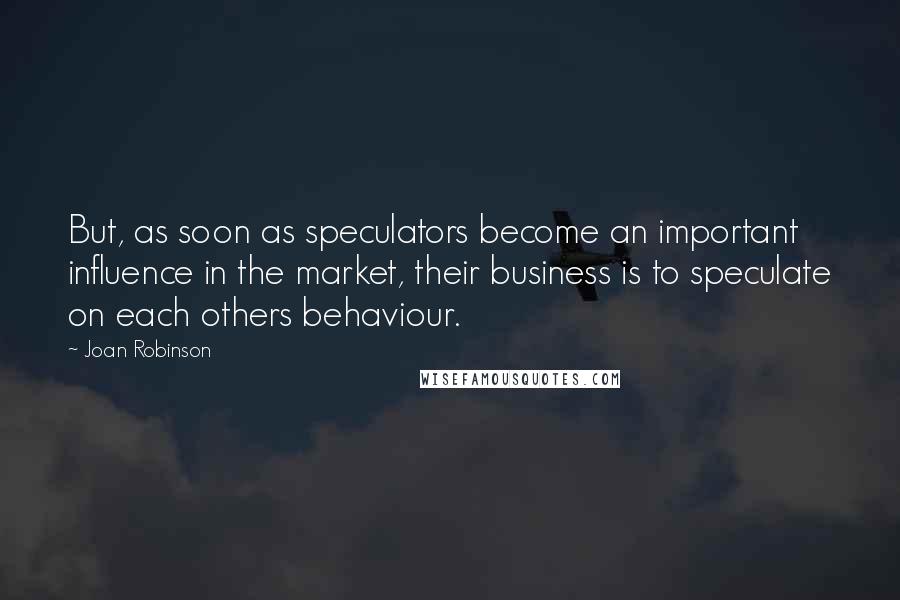 Joan Robinson Quotes: But, as soon as speculators become an important influence in the market, their business is to speculate on each others behaviour.