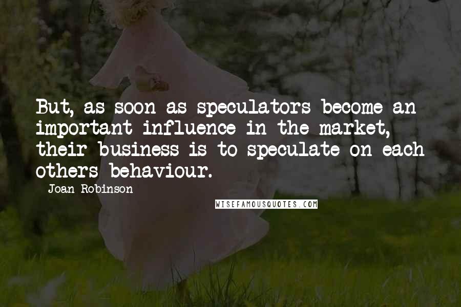 Joan Robinson Quotes: But, as soon as speculators become an important influence in the market, their business is to speculate on each others behaviour.