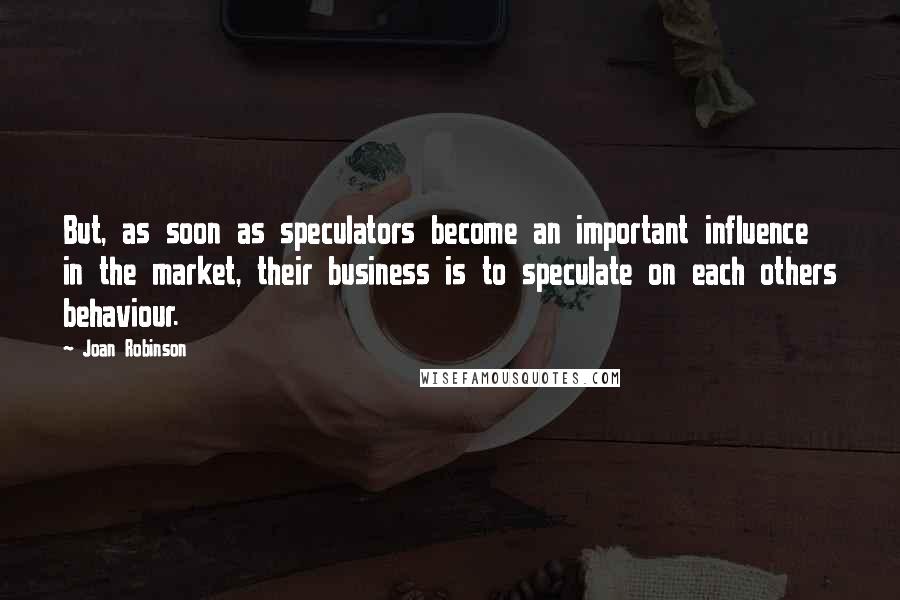 Joan Robinson Quotes: But, as soon as speculators become an important influence in the market, their business is to speculate on each others behaviour.