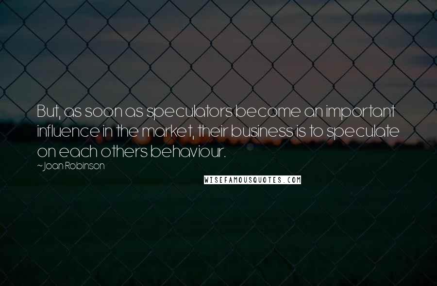 Joan Robinson Quotes: But, as soon as speculators become an important influence in the market, their business is to speculate on each others behaviour.