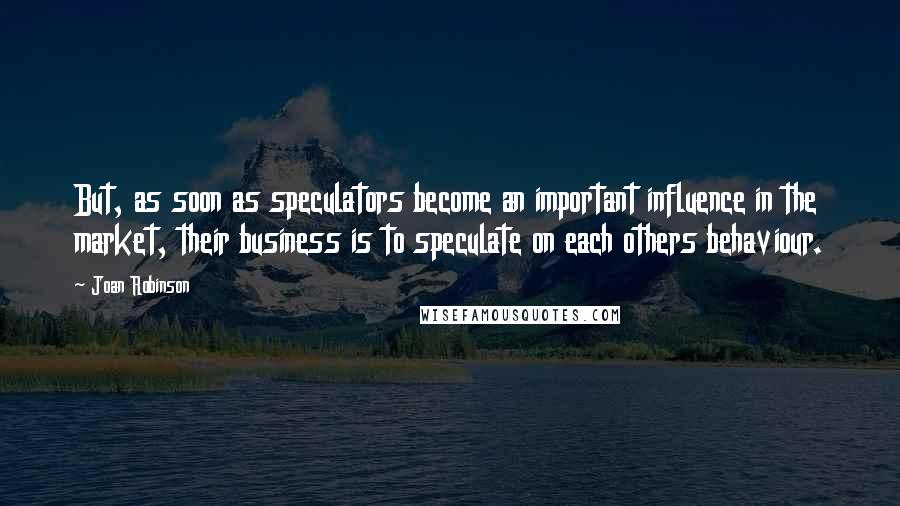 Joan Robinson Quotes: But, as soon as speculators become an important influence in the market, their business is to speculate on each others behaviour.