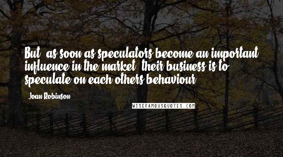 Joan Robinson Quotes: But, as soon as speculators become an important influence in the market, their business is to speculate on each others behaviour.