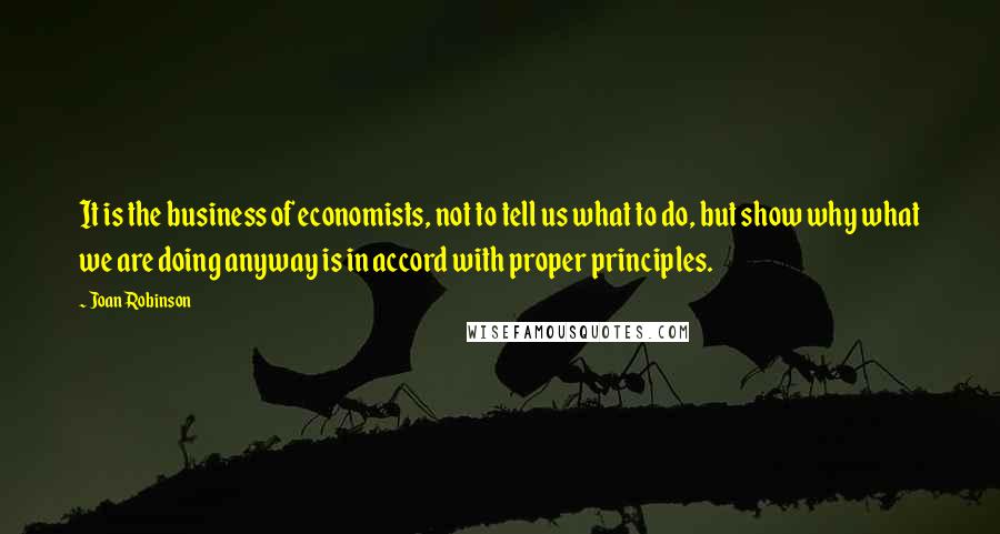 Joan Robinson Quotes: It is the business of economists, not to tell us what to do, but show why what we are doing anyway is in accord with proper principles.